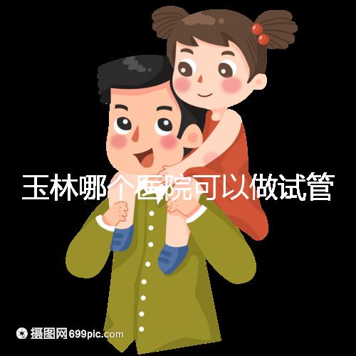 玉林哪個醫院可以做試管嬰兒？具體費用明細也在這里