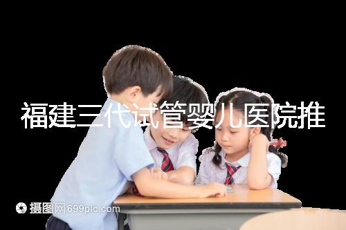 福建三代試管嬰兒醫(yī)院推薦,哪家助孕機(jī)構(gòu)好一看便知