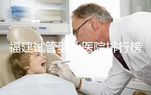 福建試管嬰兒醫(yī)院排行榜、哪家比較好，詳細(xì)介紹