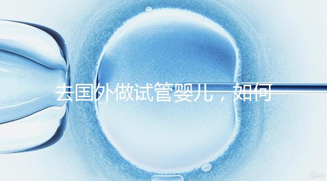 去國(guó)外做試管嬰兒，如何選擇靠譜的服務(wù)機(jī)構(gòu)