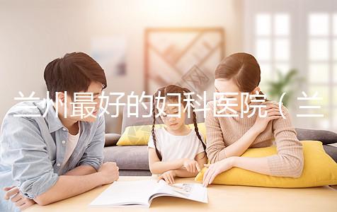 蘭州最好的婦科醫院（蘭州最好的婦科醫院是哪個醫院）