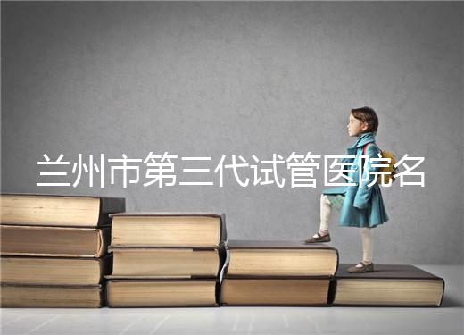 蘭州市第三代試管醫(yī)院名單公布，了解試管嬰兒醫(yī)療機(jī)構(gòu)