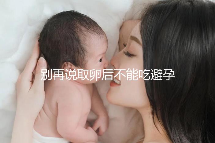 別再說取卵后不能吃避孕藥了！服用后這3大作用了解下