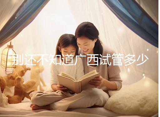 別還不知道廣西試管多少錢一次，2024助孕費用明細表快收藏