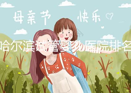 哈爾濱試管嬰兒醫院排名最好(哈爾濱試管嬰兒醫院排名最好的醫院)