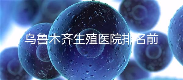 烏魯木齊生殖醫院排名前十，新疆軍區總醫院專家不容錯過