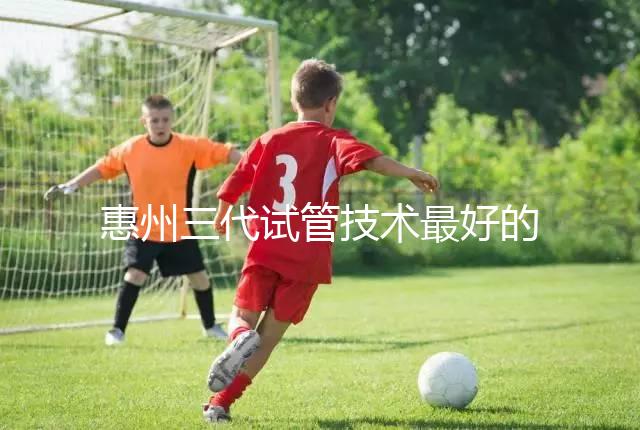 惠州三代試管技術(shù)最好的醫(yī)院排名前五我們來看看包括哪些(收藏備用)