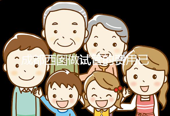成都西囡做試管的費用已公布，附2025最新西囡醫院試管成功率！