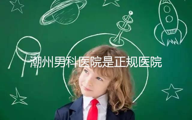 潮州男科醫(yī)院是正規(guī)醫(yī)院,沒有答案公布找湘橋是對(duì)的