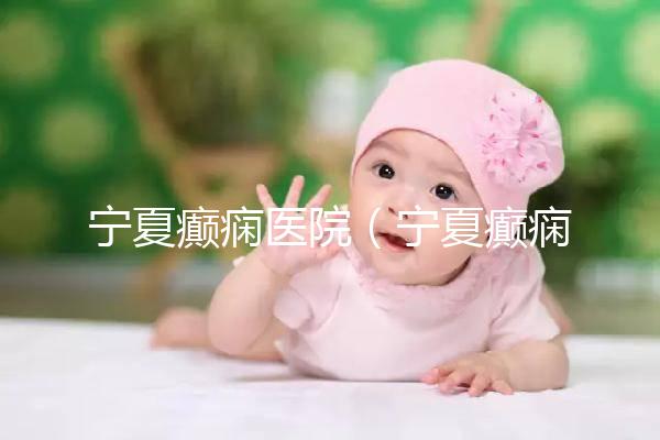 寧夏癲癇醫院（寧夏癲癇醫院哪家好）