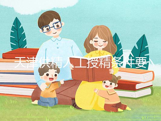 天津供精人工授精條件要求一覽，這些手續可千萬不能少