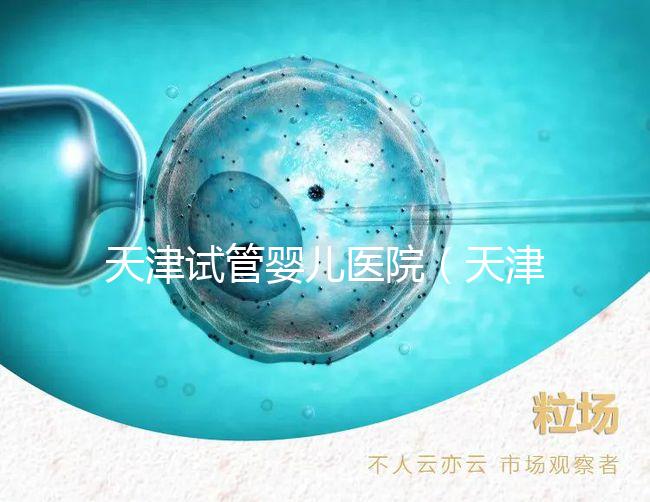 天津試管嬰兒醫院（天津試管嬰兒醫院排名）