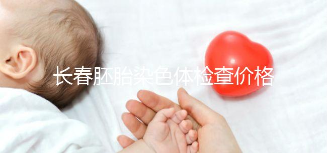 長(zhǎng)春胚胎染色體檢查價(jià)格明細(xì)來(lái)了，南關(guān)區(qū)檢查地點(diǎn)在這