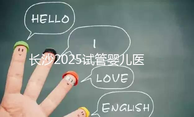 長沙2025試管嬰兒醫(yī)院排行榜，想成功這幾家很值得選！