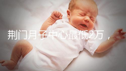 荊門月子中心最低2萬，這三家想省錢的機(jī)構(gòu)不容錯(cuò)過
