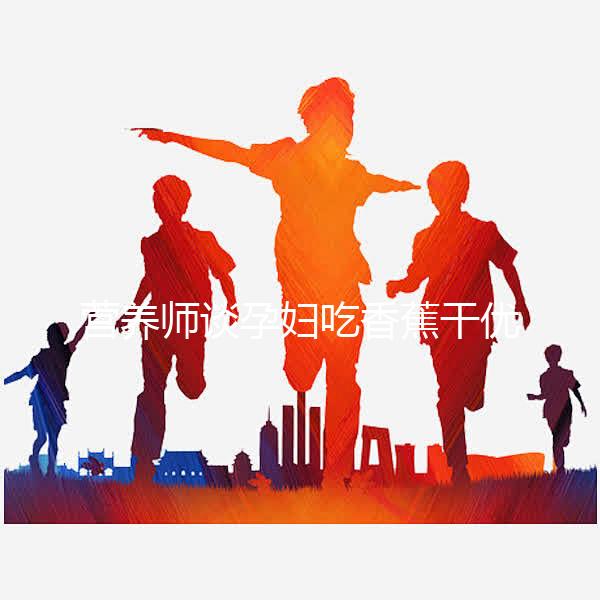 營養(yǎng)師談孕婦吃香蕉干優(yōu)缺點，健康飲食須謹(jǐn)慎