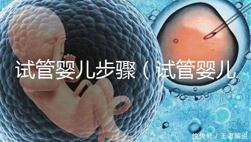 試管嬰兒步驟（試管嬰兒步驟過(guò)程詳細(xì)時(shí)間）