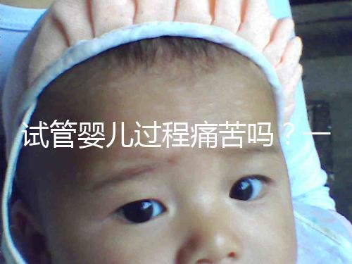 試管嬰兒過程痛苦嗎？一篇來自醫(yī)生最真實(shí)的解讀