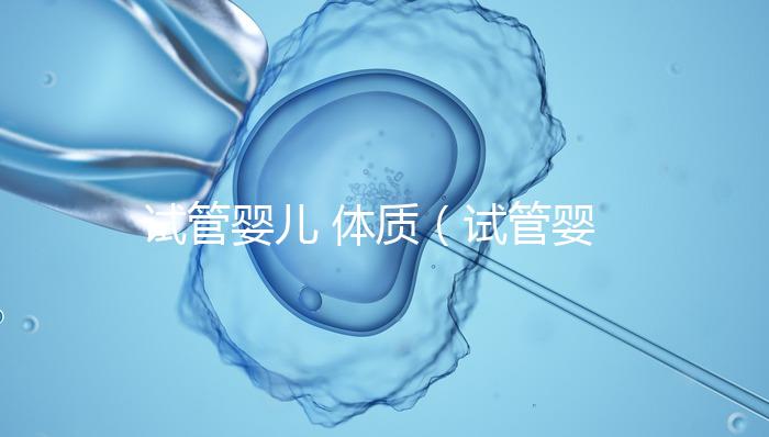 試管嬰兒 體質(zhì)（試管嬰兒體質(zhì)和正常孩子一樣嗎）