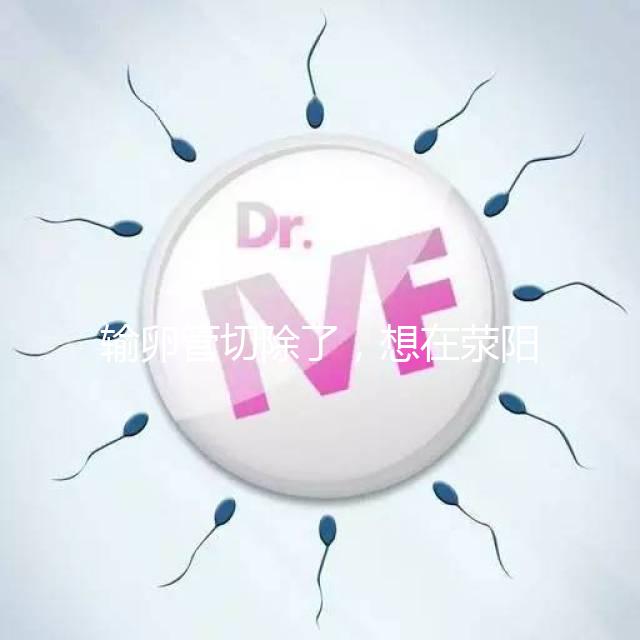 輸卵管切除了，想在滎陽(yáng)做試管嬰兒要花多少錢(qián)？