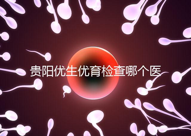 貴陽優生優育檢查哪個醫院最好揭秘，烏當證件齊全可免費