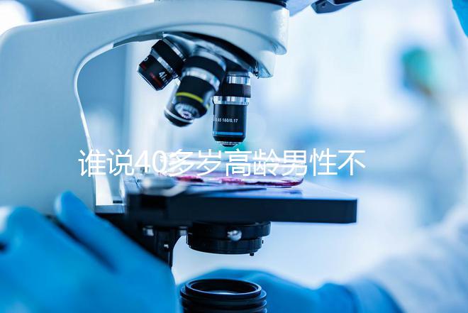 誰(shuí)說(shuō)40多歲高齡男性不能做試管，想生出健康后代進(jìn)來(lái)看看