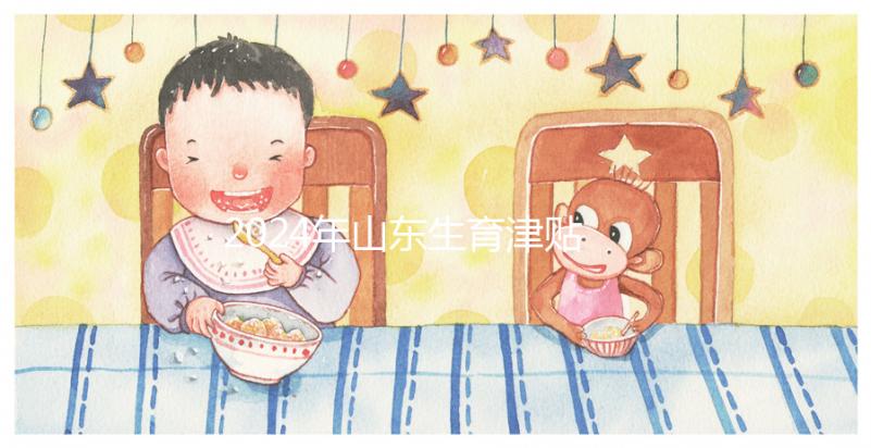 2024年山東生育津貼政策調(diào)整，濟(jì)南每月到時(shí)間發(fā)放