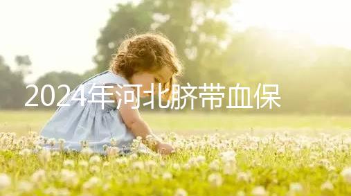2024年河北臍帶血保存機構公開，唐山自存多少錢一年一目了然