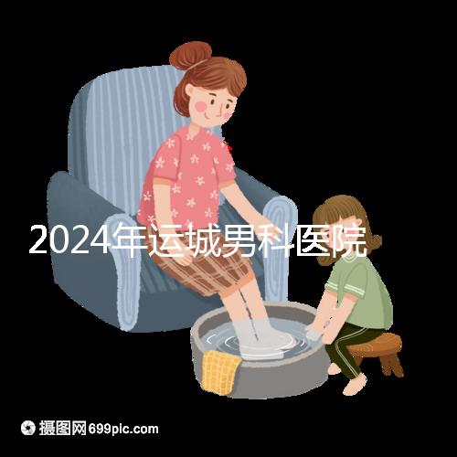 2024年運城男科醫院排名更新，鹽湖哪個好看？