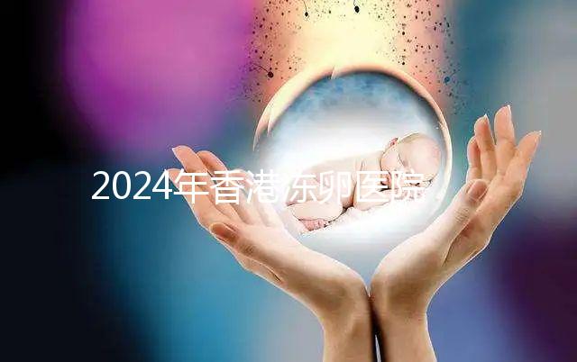 2024年香港凍卵醫(yī)院排名公布,口碑好,成功率高...