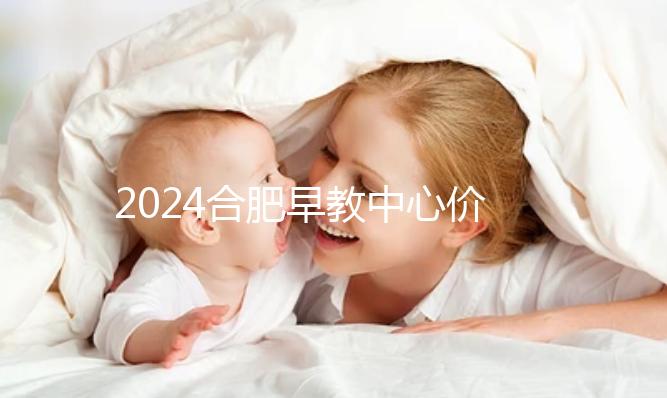 2024合肥早教中心價格表更新，哪家收費合理拿去參考