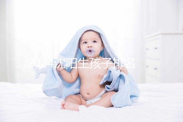 2024沈陽生孩子排名前十醫(yī)院匯總，哪家好、怎么建檔全在這