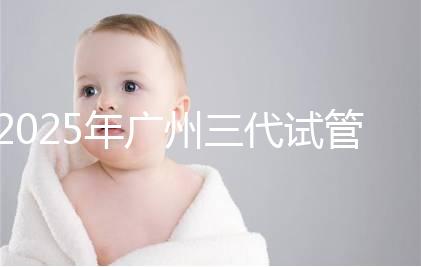2025年廣州三代試管嬰兒費用大概多少，附收費標(biāo)準(zhǔn)大公開！?