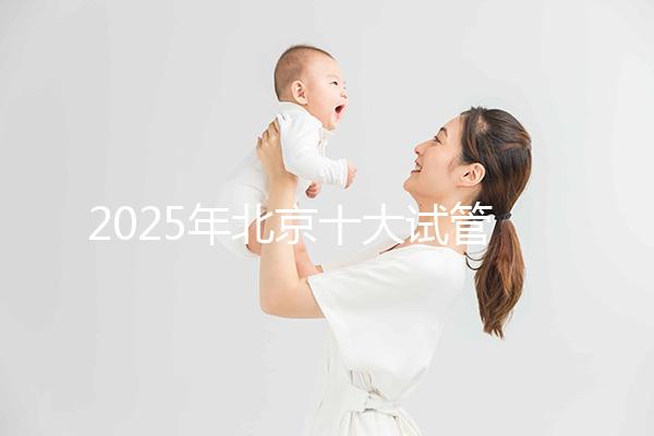 2025年北京十大試管嬰兒醫(yī)院排名分享